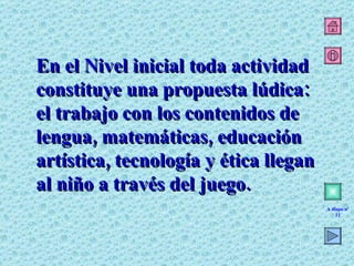 En el Nivel inicial toda actividad constituye una propuesta lúdica: el trabajo con los contenidos de lengua, matemáticas, educación artística, tecnología y ética llegan al niño a través del juego. A diapo nº 12 