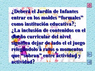 ¿Deberá el Jardín de Infantes entrar en los moldes “formales” como institución educativa?; ¿La inclusión de contenidos en el diseño curricular del nivel significa dejar de lado el el juego relegándolo a ratos o momentos que “sobran” entre actividad y actividad? 