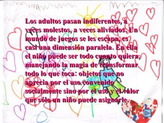 Los adultos pasan indiferentes, a veces molestos, a veces aliviados. Un mundo de juegos se les escapa, es casi una dimensión paralela. En ella el niño puede ser todo cuanto quiera, manejando la magia de transformar todo lo que toca: objetos que no aprecia por el uso convenido socialmente sino por el uso y el valor que sólo un niño puede asignarle. 