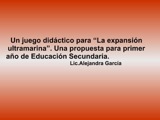 Un juego didáctico para “La expansión ultramarina”. Una propuesta para primer año de Educación Secundaria.   Lic.Alejandra García 