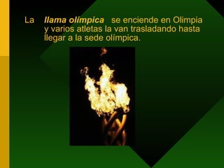 La  llama olímpica   se enciende en Olimpia y varios atletas la van trasladando hasta llegar a la sede olímpica. 