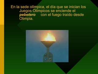 En la sede olímpica, el día que se inician los Juegos Olímpicos se enciende el  pebetero  con el fuego traído desde Olimpia. 