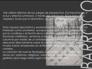 BARROCO Se utilizan efectos de luz, juegos de perspectiva. Da importancia a la luz y efectos luminosos, a través del claroscuro. Búsqueda de la sorpresa. Gusto por lo dramático, escenográfico y teatral.  Gran riqueza decorativa y exuberancia formal tanto en los espacios interiores como al exterior, aunque más sobrio. Amor desenfrenado por lo curvilíneo y el triunfo de la columna salomónica. Arcos y frontones mixtilíneos, ventanas ovaladas. El arco descansa sobre la columna por medio de un entablamento (al modo romano), o descansa directamente sobre el capitel (modo bizantino). Ambos modos fueron empleados en el Renacimiento. Se utilizan grandes cartelas .  La creación de nuevas tipologías para edificios concretos. Las obras son: palacios, religiosas, urbanísticas, grandes jardines y galerías (que luego daría lugar a las galerías de arte). 