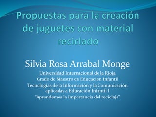 Silvia Rosa Arrabal Monge
Universidad Internacional de la Rioja
Grado de Maestro en Educación Infantil
Tecnologías de la Información y la Comunicación
aplicadas a Educación Infantil I
“Aprendemos la importancia del reciclaje”
 