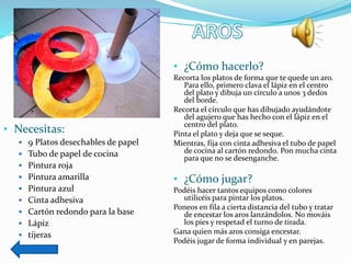 • Necesitas:
 9 Platos desechables de papel
 Tubo de papel de cocina
 Pintura roja
 Pintura amarilla
 Pintura azul
 Cinta adhesiva
 Cartón redondo para la base
 Lápiz
 tijeras
• ¿Cómo hacerlo?
Recorta los platos de forma que te quede un aro.
Para ello, primero clava el lápiz en el centro
del plato y dibuja un círculo a unos 3 dedos
del borde.
Recorta el círculo que has dibujado ayudándote
del agujero que has hecho con el lápiz en el
centro del plato.
Pinta el plato y deja que se seque.
Mientras, fija con cinta adhesiva el tubo de papel
de cocina al cartón redondo. Pon mucha cinta
para que no se desenganche.
• ¿Cómo jugar?
Podéis hacer tantos equipos como colores
utilicéis para pintar los platos.
Poneos en fila a cierta distancia del tubo y tratar
de encestar los aros lanzándolos. No mováis
los pies y respetad el turno de tirada.
Gana quien más aros consiga encestar.
Podéis jugar de forma individual y en parejas.
 