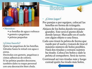 • ¿Cómo jugar?
Por parejas o por equipos, colocad las
botellas en forma de triángulo.
Alejaos de los bolos dando tres pasos
grandes. Este será el punto desde
donde lanzar. Marcadlo en el suelo
con algún objeto o una línea.
Cada uno tirará la pelota de forma que
ruede por el suelo y tratará de tirar el
máximo número de bolos posibles.
Hará dos tiradas y contará cuántos
ha tirado. Coloca los bolos y dale la
pelota al compañero. Será su turno.
Continuad así tres tiradas más y luego
contad quién ha tirado más bolos.
• Necesitas:
 10 botellas de agua o refresco
 gomets o pegatinas
 pelotas pequeñas
•¿Cómo hacerlo?
Quita las pegatinas de las botellas.
Llénalas hasta la mitad con agua o
arena.
Decóralas con gomets, pegatinas o
cintas adhesivas de colores.
Si las pelotas pueden decorarse,
también dales tu toque personal
con una decoración bien chula.
 