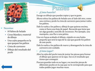 Necesitas:
 8 Palitos de helado
 Ceras blandas y material
de dibujo
 Una cajita pequeña en la
que quepan los palitos
 Cinta de carrocero
 Dibujo del resultado del
puzle
• ¿Cómo hacerlo?
Escoge un dibujo que puedas copiar y que te guste.
Ahora coloca los palitos de helado uno al lado del otro, como
una cortina y ponle la cinta de carrocero para juntar todos
los palitos.
Dale la vuelta a los palitos y dibuja lo que quieras encima,
como si fuera una hoja de papel. Recuerda que tiene que
ser algo grande y sencillo de reconocer. Por ejemplo, una
mariquita, una flor o una pelota.
Una vez hayas acabado el dibujo, cópialo en una hojita
pequeña que será la tapa de la caja que guarde los palitos
de este puzle.
Dale la vuelta a los palitos de nuevo y desengancha la cinta de
carrocero con cuidado.
• ¿Cómo jugar?
Abre la cajita del puzle trata de juntar las piezas para formar
el dibujo que aparece en la tapa. Ese es el resultado que
tienes que conseguir.
Procura guardar todo en su lugar y no mezclar piezas de
diferentes puzles en la caja que no le corresponde para que
todos podáis jugar muchas veces.
 