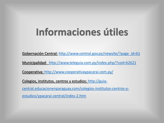 Gobernación Central: http://www.central.gov.py/newsite/?page_id=61 
Municipalidad: http://www.teleguia.com.py/index.php/?cod=62621 
Cooperativa: http://www.cooperativaypacarai.com.py/ 
Colegios, Institutos, centros y estudios: http://guia-central. 
educacionenparaguay.com/colegios-institutos-centros-y-estudios/ 
ypacarai-central/index-2.htm 
 