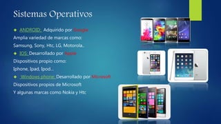 Sistemas Operativos 
 ANDROID: Adquirido por Google 
Amplia variedad de marcas como: 
Samsung, Sony, Htc, LG, Motorola.. 
 IOS: Desarrollado por Apple 
Dispositivos propio como: 
Iphone, Ipad, Ipod… 
 Windows phone: Desarrollado por Microsoft 
Dispositivos propios de Microsoft 
Y algunas marcas como Nokia y Htc 
 