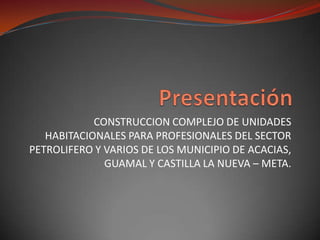 Presentación CONSTRUCCION COMPLEJO DE UNIDADES HABITACIONALES PARA PROFESIONALES DEL SECTOR PETROLIFERO Y VARIOS DE LOS MUNICIPIO DE ACACIAS, GUAMAL Y CASTILLA LA NUEVA – META. 