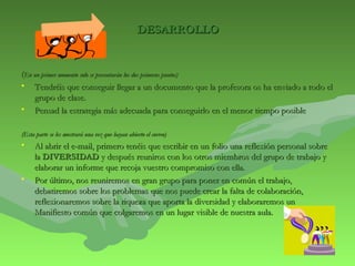 DDEESSAARRRROOLLLLOO 
((EEnn uunn pprriimmeerr mmoommeennttoo ssoolloo ssee pprreesseennttaarráánn llooss ddooss pprriimmeerrooss ppuunnttooss)) 
• TTeennddrrééiiss qquuee ccoonnsseegguuiirr lllleeggaarr aa uunn ddooccuummeennttoo qquuee llaa pprrooffeessoorraa ooss hhaa eennvviiaaddoo aa ttooddoo eell 
ggrruuppoo ddee ccllaassee.. 
• PPeennssaadd llaa eessttrraatteeggiiaa mmááss aaddeeccuuaaddaa ppaarraa ccoonnsseegguuiirrlloo eenn eell mmeennoorr ttiieemmppoo ppoossiibbllee 
((EEssttaa ppaarrttee ssee lleess mmoossttrraarráá uunnaa vveezz qquuee hhaayyaann aabbiieerrttoo eell ccoorrrreeoo)) 
• AAll aabbrriirr eell ee--mmaaiill, pprriimmeerroo tteennééiiss qquuee eessccrriibbiirr eenn uunn ffoolliioo uunnaa rreefflleexxiióónn ppeerrssoonnaall ssoobbrree 
llaa DDIIVVEERRSSIIDDAADD yy ddeessppuuééss rreeuunniirrooss ccoonn llooss oottrrooss mmiieemmbbrrooss ddeell ggrruuppoo ddee ttrraabbaajjoo yy 
eellaabboorraarr uunn iinnffoorrmmee qquuee rreeccoojjaa vvuueessttrroo ccoommpprroommiissoo ccoonn eellllaa.. 
• PPoorr úúllttiimmoo, nnooss rreeuunniirreemmooss eenn ggrraann ggrruuppoo ppaarraa ppoonneerr eenn ccoommúúnn eell ttrraabbaajjoo, 
ddeebbaattiirreemmooss ssoobbrree llooss pprroobblleemmaass qquuee nnooss ppuueeddee ccrreeaarr llaa ffaallttaa ddee ccoollaabboorraacciióónn, 
rreefflleexxiioonnaarreemmooss ssoobbrree llaa rriiqquueezzaa qquuee aappoorrttaa llaa ddiivveerrssiiddaadd yy eellaabboorraarreemmooss uunn 
MMaanniiffiieessttoo ccoommúúnn qquuee ccoollggaarreemmooss eenn uunn lluuggaarr vviissiibbllee ddee nnuueessttrraa aauullaa.. 
 