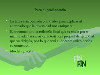 PPaarraa eell pprrooffeessoorraaddoo 
• LLaa ttaarreeaa eessttáá ppeennssaaddaa ccoommoo iiddeeaa ppaarraa eexxpplliiccaarr aall 
aalluummnnaaddoo qquuee llaa ddiivveerrssiiddaadd nnooss eennrriiqquueeccee.. 
• EEll ddooccuummeennttoo oo llaa rreefflleexxiióónn ffiinnaall qquuee ssee eennvvííaa ppoorr ee-- 
mmaaiill ssee aaddaappttaarráá aa llaass ccaarraacctteerrííssttiiccaass pprrooppiiaass ddeell ggrruuppoo aall 
qquuee vvaa ddiirriiggiiddaa,, ppoorr lloo qquuee sseerráá eell ddoocceennttee qquuiieenn ddeecciiddaa 
ssuu ccoonntteenniiddoo.. 
• MMuucchhaass ggrraacciiaass 
