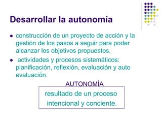 Desarrollar la autonomía
   construcción de un proyecto de acción y la
    gestión de los pasos a seguir para poder
    alcanzar los objetivos propuestos,
    actividades y procesos sistemáticos:
    planificación, reflexión, evaluación y auto
    evaluación.
                        AUTONOMÍA
              resultado de un proceso
               intencional y conciente.
 
