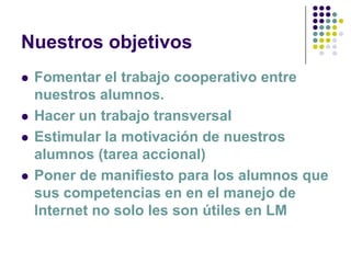 Nuestros objetivos
   Fomentar el trabajo cooperativo entre
    nuestros alumnos.
   Hacer un trabajo transversal
   Estimular la motivación de nuestros
    alumnos (tarea accional)
   Poner de manifiesto para los alumnos que
    sus competencias en en el manejo de
    Internet no solo les son útiles en LM
 