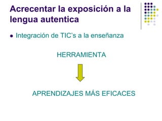 Acrecentar la exposición a la
lengua autentica
   Integración de TIC’s a la enseñanza

                 HERRAMIENTA




         APRENDIZAJES MÁS EFICACES
 