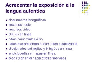 Acrecentar la exposición a la
lengua autentica
   documentos icnográficos
   recursos audio
   recursos video
   diarios en línea
   sitios comerciales o no.
   sitios que presentan documentos didactizados.
   diccionarios unilingües y bilingües en línea
   enciclopedias y mapas en línea.
   blogs (con links hacia otros sitios web)
 