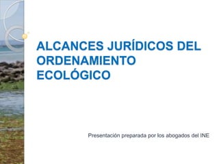 ALCANCES JURÍDICOS DEL ORDENAMIENTO ECOLÓGICO  Presentación preparada por los abogados del INE 