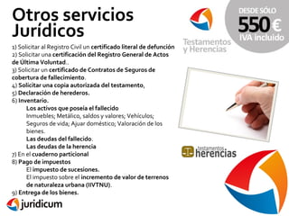 Otros servicios
Jurídicos
1) Solicitar al Registro Civil un certificado literal de defunción
2) Solicitar una certificación del Registro General de Actos
de Última Voluntad..
3) Solicitar un certificado de Contratos de Seguros de
cobertura de fallecimiento.
4) Solicitar una copia autorizada del testamento,
5) Declaración de herederos.
6) Inventario.
Los activos que poseía el fallecido
Inmuebles; Metálico, saldos y valores; Vehículos;
Seguros de vida; Ajuar doméstico; Valoración de los
bienes.
Las deudas del fallecido.
Las deudas de la herencia
7) En el cuaderno particional
8) Pago de impuestos
El impuesto de sucesiones.
El impuesto sobre el incremento de valor de terrenos
de naturaleza urbana (IIVTNU).
9) Entrega de los bienes.

 