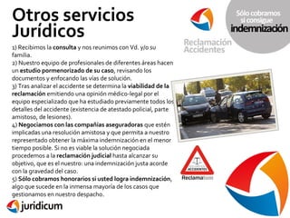 Otros servicios
Jurídicos
1) Recibimos la consulta y nos reunimos con Vd. y/o su
familia.
2) Nuestro equipo de profesionales de diferentes áreas hacen
un estudio pormenorizado de su caso, revisando los
documentos y enfocando las vías de solución.
3) Tras analizar el accidente se determina la viabilidad de la
reclamación emitiendo una opinión médico-legal por el
equipo especializado que ha estudiado previamente todos los
detalles del accidente (existencia de atestado policial, parte
amistoso, de lesiones).
4) Negociamos con las compañías aseguradoras que estén
implicadas una resolución amistosa y que permita a nuestro
representado obtener la máxima indemnización en el menor
tiempo posible. Si no es viable la solución negociada
procedemos a la reclamación judicial hasta alcanzar su
objetivo, que es el nuestro: una indemnización justa acorde
con la gravedad del caso.
5) Sólo cobramos honorarios si usted logra indemnización,
algo que sucede en la inmensa mayoría de los casos que
gestionamos en nuestro despacho.

 