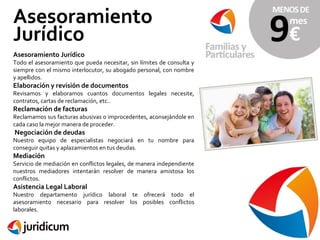 Asesoramiento
Jurídico
Asesoramiento Jurídico

Todo el asesoramiento que pueda necesitar, sin límites de consulta y
siempre con el mismo interlocutor, su abogado personal, con nombre
y apellidos.

Elaboración y revisión de documentos

Revisamos y elaboramos cuantos documentos legales necesite,
contratos, cartas de reclamación, etc..

Reclamación de facturas

Reclamamos sus facturas abusivas o improcedentes, aconsejándole en
cada caso la mejor manera de proceder.

Negociación de deudas

Nuestro equipo de especialistas negociará en tu nombre para
conseguir quitas y aplazamientos en tus deudas.

Mediación

Servicio de mediación en conflictos legales, de manera independiente
nuestros mediadores intentarán resolver de manera amistosa los
conflictos.

Asistencia Legal Laboral

Nuestro departamento jurídico laboral te ofrecerá todo el
asesoramiento necesario para resolver los posibles conflictos
laborales.

 