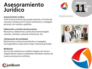 Asesoramiento
Jurídico
Asesoramiento Jurídico
Todo el asesoramiento que pueda necesitar, sin límites de
consulta y siempre con el mismo interlocutor, su abogado
personal, con nombre y apellidos.
Elaboración y revisión de documentos
Revisamos y elaboramos cuantos documentos legales
necesite, contratos, cartas de reclamación, etc..
Reclamación de cantidades
Reclamamos sus facturas pendientes o impagadas,
aconsejándole en cada caso la mejor manera de proceder.
Mediación
Servicio de mediación en conflictos legales, de manera
independiente nuestros mediadores intentarán resolver de
manera amistosa los conflictos.

 