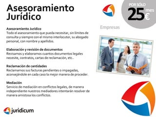 Asesoramiento
Jurídico
Asesoramiento Jurídico
Todo el asesoramiento que pueda necesitar, sin límites de
consulta y siempre con el mismo interlocutor, su abogado
personal, con nombre y apellidos.
Elaboración y revisión de documentos
Revisamos y elaboramos cuantos documentos legales
necesite, contratos, cartas de reclamación, etc..
Reclamación de cantidades
Reclamamos sus facturas pendientes o impagadas,
aconsejándole en cada caso la mejor manera de proceder.
Mediación
Servicio de mediación en conflictos legales, de manera
independiente nuestros mediadores intentarán resolver de
manera amistosa los conflictos.

 
