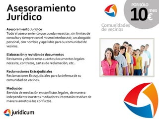 Asesoramiento
Jurídico
Asesoramiento Jurídico
Todo el asesoramiento que pueda necesitar, sin límites de
consulta y siempre con el mismo interlocutor, un abogado
personal, con nombre y apellidos para su comunidad de
vecinos.
Elaboración y revisión de documentos
Revisamos y elaboramos cuantos documentos legales
necesite, contratos, cartas de reclamación, etc..
Reclamaciones Extrajudiciales
Reclamaciones Extrajudiciales para la defensa de su
comunidad de vecinos.
Mediación
Servicio de mediación en conflictos legales, de manera
independiente nuestros mediadores intentarán resolver de
manera amistosa los conflictos.

 