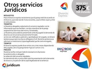 Otros servicios
Jurídicos
REQUISITOS
Para el divorcio express necesitamos que la pareja esté de acuerdo en
el divorcio, que este sea de mutuo acuerdo, y que ambos vayan juntos
en este proceso.
TRÁMITES
1) Nuestros abogados redactarán el convenio regulador con la
información que nos faciliten. Los dos miembros de la pareja
aceptarán los términos del mismo, firmándolo.
2) Nuestros procuradores presentarán ante el juzgado la demanda de
divorcio con el convenio previamente firmado.
3) Una vez ratificada su petición y aprobada por el Juzgado, se dictará
sentencia que será inscrita en el Registro Civil. De dicha sentencia se
solicitará un testimonio (copia legalizada) que les será entregado.
TIEMPOS
El divorcio express puede durar entre uno y tres meses dependiendo
del juzgado y de si la pareja tienen hijos en común o no.
PRECIOS
Nuestras tarifas incluyen todo lo necesario en el proceso
la asistencia de un abogado,
la redacción del convenio regulador,
la intervención de un procurador para la presentación de la demanda
de divorcio y la petición de la copia legalizada de la sentencia

 