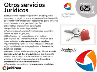Otros servicios
Jurídicos
1) Estudiaremos su caso y le guiaremos en los siguientes
pasos para conseguir recuperar su propiedad lo antes posible.
2) Toda la documentación que necesitamos, podrá enviarla a
través de correo postal, por email o por fax.
a) Contrato de arrendamiento del inmueble.
b) Copia de las escrituras de propiedad.
c) Recibos impagados, tanto de renta como de suministros
(recibos de agua, luz, gas, etc.)
d) Notificaciones previas realizadas, si las hubiera.
3) En un plazo de 48 horas después de la recepción de la
documentación, enviamos un burofax al inquilino
requiriéndole el pago de las rentas adeudadas. Después,
según sus indicaciones, interpondremos la demanda de
desahucio express.
4) Una vez presentada la demanda, el juez dictará auto de
admisión y dará 10 días al inquilino para que desaloje la
vivienda o se oponga. Si el demandando no abandona la
vivienda ni comparece oponiéndose a la demanda se
decretará el desahucio sin más trámite.
5) Sentencia y lanzamiento, recuperamos su propiedad.

 