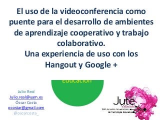 Julio Real
Julio.real@uam.es
Óscar Costa
ocostar@gmail.com
@oscarcosta_
El uso de la videoconferencia como
puente para el desarrollo de ambientes
de aprendizaje cooperativo y trabajo
colaborativo.
Una experiencia de uso con los
Hangout y Google +
 