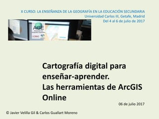 Cartografía digital para
enseñar-aprender.
Las herramientas de ArcGIS
Online
06 de julio 2017
© Javier Velilla Gil & Carlos Guallart Moreno
X CURSO: LA ENSEÑANZA DE LA GEOGRAFÍA EN LA EDUCACIÓN SECUNDARIA
Universidad Carlos III, Getafe, Madrid
Del 4 al 6 de julio de 2017
 