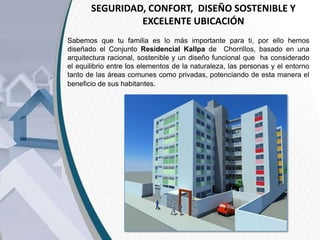 SEGURIDAD, CONFORT, DISEÑO SOSTENIBLE Y
EXCELENTE UBICACIÓN
Sabemos que tu familia es lo más importante para ti, por ello hemos
diseñado el Conjunto Residencial Kallpa de Chorrillos, basado en una
arquitectura racional, sostenible y un diseño funcional que ha considerado
el equilibrio entre los elementos de la naturaleza, las personas y el entorno
tanto de las áreas comunes como privadas, potenciando de esta manera el
beneficio de sus habitantes.

 