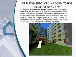 DEPARTAMENTOS DE 2 y 3 DORMITORIOS
DESDE 58 m2 A 78 m2
El conjunto Residencial Kallpa cuenta con una óptima
distribución, se desarrolla a lo largo de una alameda y áreas
verdes, en el interior, consta de 3 bloques de edificios cada uno
con dos ascensores, también con: sala de reuniones para usos
múltiples, área de juegos para niños, dos niveles de
estacionamientos en sótano y semisótano, además de contar
con acceso por dos frentes con control de seguridad.

 