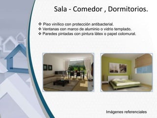 Sala - Comedor , Dormitorios.
 Piso vinílico con protección antibacterial.
 Ventanas con marco de aluminio o vidrio templado.
 Paredes pintadas con pintura látex o papel colomural.

Imágenes referenciales

 