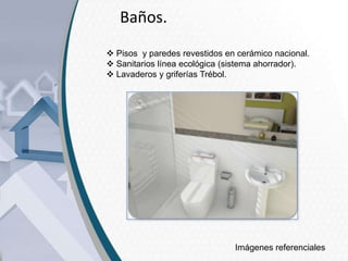 Baños.
 Pisos y paredes revestidos en cerámico nacional.
 Sanitarios línea ecológica (sistema ahorrador).
 Lavaderos y griferías Trébol.

Imágenes referenciales

 