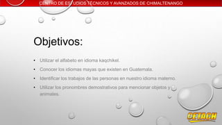 CENTRO DE ESTUDIOS TÉCNICOS Y AVANZADOS DE CHIMALTENANGO

Objetivos:
• Utilizar el alfabeto en idioma kaqchikel.
• Conocer los idiomas mayas que existen en Guatemala.
• Identificar los trabajos de las personas en nuestro idioma materno.
• Utilizar los pronombres demostrativos para mencionar objetos y
animales.

 