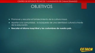 CENTRO DE ESTUDIOS TÉCNICOS Y AVANZADOS DE CHIMALTENANGO

OBJETIVOS


Promover y rescatar el fortalecimiento de la cultura maya.



Aportar a la comunidad, la búsqueda de una identidad cultural a través
de la educación.



Rescatar el idioma kaqchikel y las costumbres de nuestro país.

 