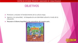 CENTRO DE ESTUDIOS TÉCNICOS Y AVANZADOS DE CHIMALTENANGO

OBJETIVOS


Promover y rescatar el fortalecimiento de la cultura maya.



Aportar a la comunidad, la búsqueda de una identidad cultural a través de la
educación.



Rescatar el idioma kaqchikel y las costumbres de nuestro país.

 