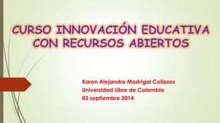 CURSO INNOVACIÓN EDUCATIVA CON RECURSOS ABIERTOS 
Karen Alejandra Madrigal Collazos 
Universidad Libre de Colombia 
03 septiembre 2014  