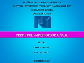 REPÚBLICA BOLIVARIANA DE VENEZUELA
INSTITUTO UNIVERSITARIO POLITÉCNICO “SANTIAGO MARIÑO”
ESCUELA DE INGENIERÍA
EXTENSIÓN MÉRIDA
PERFIL DEL EMPRENDEDOR ACTUAL
AUTORA:
CASTILLO KARENT
C.I.V.- 20.352.325
DICIEMBRE, 2016
 