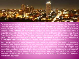 Fundada como un fuerte el 15 de agosto de 1537 por Juan de Salazar de Espinoza se
convirtió prontamente en "Amparo y Reparo de la Conquista”, porque fue el centro de
donde partían los conquistadores a buscar el oro y la plata del Alto Perú. Se la conoce
también como “Madre de Ciudades” porque de aquí partieron expediciones para la
segunda fundación de Buenos Aires y otros centros de población como Corrientes, Santa
Cruz de la Sierra, Santa Fe, Villarrica y Jerez y Concepción del Río Bermejo. Otro título
ganado por Asunción fue el “Cuna de la Libertad de América” porque fue sitio y origen de
la “Revolución de los Comuneros”, mucho antes que la revolución francesa.
Asunción es hoy una ciudad acogedora, coloreada en primavera con flores de lapacho y
jacarandá, con alguna nostalgia de sus jazmines y azahares; sus edificios antiguos y sus
modernas torres, sus almacenes de barrios y sus sorprendentes centros de compra, sus
modestas posadas y sus brillantes hoteles, su comida típica y su gastronomía internacional,
su artesanía, su idioma guaraní y su cadenciosa guarania, sus románticas noches y
refinados espectáculos, le habilitan a impregnar en el ánimo del visitante un auténtico
sentimiento de placer.
 