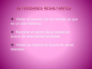  Visitar el panteón de los héroes ya que
es un sitio histórico.
 Recorrer el centro de la ciudad en
busca de atracciones turísticas.
 Visitar los teatros en busca de obras
teatrales.
 
