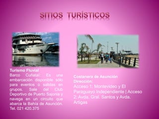 Turismo Fluvial
Barco Cuñataï: Es una
embarcación disponible sólo
para eventos o salidas en
grupos. Sale del Club
Deportivo de Puerto Sajonia y
navega en un circuito que
abarca la Bahía de Asunción.
Tel. 021 420.375
Costanera de Asunción
Dirección:
Acceso 1: Montevideo y El
Paraguayo Independiente | Acceso
2: Avda. Gral. Santos y Avda.
Artigas
 