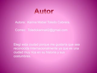 Autora: Karina Mabel Toledo Cabrera.
Correo: Toledokarina42@gmail.com
Elegí esta ciudad porque me gustaría que sea
reconocida internacionalmente ya que es una
ciudad muy rica en su historia y sus
costumbres.
 