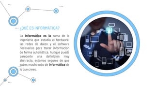 ¿QUÉ ES INFORMÁTICA?
La Informática es la rama de la
Ingeniería que estudia el hardware,
las redes de datos y el software
necesarios para tratar información
de forma automática. Aunque pueda
parecerte una definición muy
abstracta, estamos seguros de que
sabes mucho más de Informática de
lo que crees.
 