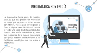 La informática forma parte de nuestras
vidas, ya que está presente en muchas de
las cosas que hacemos, el poder navegar
por internet, ya sea para investigación u
óseo, el pago de un recibo de forma remota,
el recibir una clase desde la comodidad de
nuestra casa, en fin, una serie de acciones
que realizamos de la manera más natural
por que ya estamos acostumbrados a las
facilidades tecnológicas que nos ofrece la
informática.
INFORMÁTICA HOY EN DÍA
 