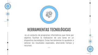 HERRAMIENTAS TECNOLÓGICAS
es un conjunto de programas informáticos que tiene por
objetivo facilitar la realización de una tarea en un
dispositivo tecnológico. Estas herramientas te ayudarán a
obtener los resultados esperados, ahorrando tiempo y
recursos.
 