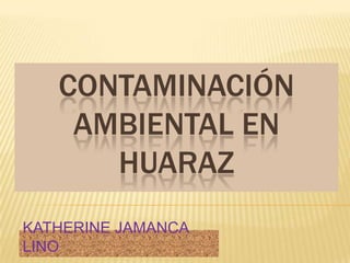 CONTAMINACIÓN AMBIENTAL EN HUARAZ KATHERINE JAMANCA LINO 