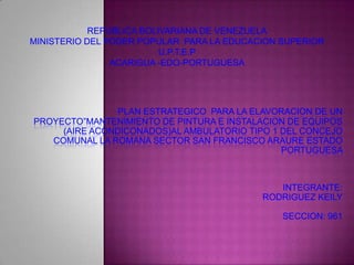 REPUBLICA BOLIVARIANA DE VENEZUELA
MINISTERIO DEL PODER POPULAR PARA LA EDUCACION SUPERIOR
                          U.P.T.E.P
                ACARIGUA -EDO-PORTUGUESA




                PLAN ESTRATEGICO PARA LA ELAVORACION DE UN
PROYECTO”MANTENIMIENTO DE PINTURA E INSTALACION DE EQUIPOS
     (AIRE ACONDICONADOS)AL AMBULATORIO TIPO 1 DEL CONCEJO
   COMUNAL LA ROMANA SECTOR SAN FRANCISCO ARAURE ESTADO
                                               PORTUGUESA



                                              INTEGRANTE:
                                           RODRIGUEZ KEILY

                                               SECCION: 961
 