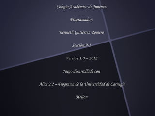 Colegio Académico de Jiménez

                  Programador:

           Kenneth Gutiérrez Romero

                   Sección:9-1

               Versión 1.0 – 2012

             Juego desarrollado con

Alice 2.2 – Programa de la Universidad de Carnegie

                     Mellon
 